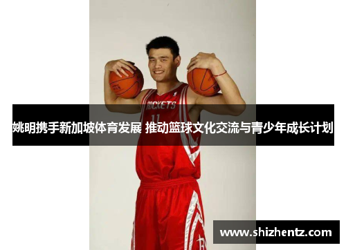 姚明携手新加坡体育发展 推动篮球文化交流与青少年成长计划