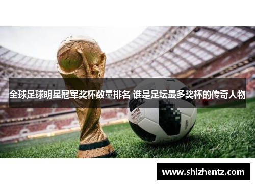 全球足球明星冠军奖杯数量排名 谁是足坛最多奖杯的传奇人物