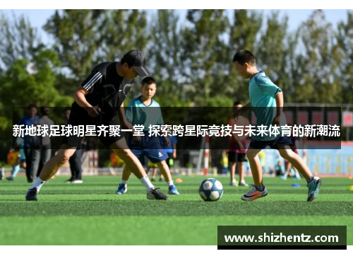 新地球足球明星齐聚一堂 探索跨星际竞技与未来体育的新潮流