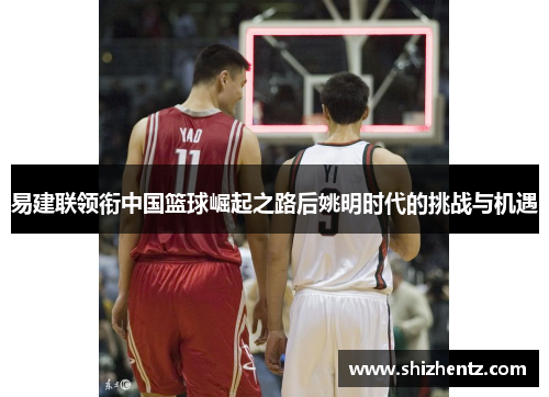 易建联领衔中国篮球崛起之路后姚明时代的挑战与机遇
