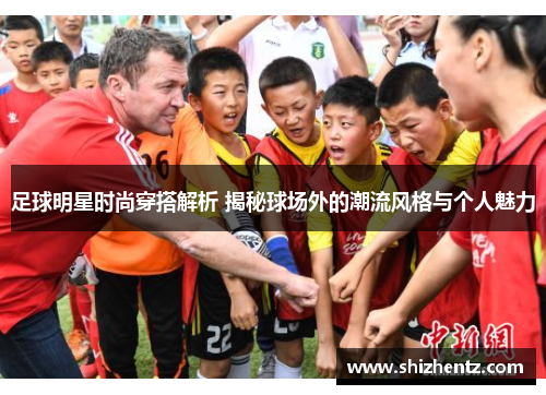 足球明星时尚穿搭解析 揭秘球场外的潮流风格与个人魅力