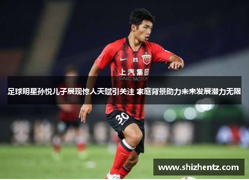 足球明星孙悦儿子展现惊人天赋引关注 家庭背景助力未来发展潜力无限