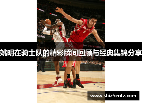 姚明在骑士队的精彩瞬间回顾与经典集锦分享