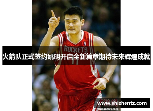 火箭队正式签约姚明开启全新篇章期待未来辉煌成就