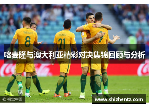 喀麦隆与澳大利亚精彩对决集锦回顾与分析